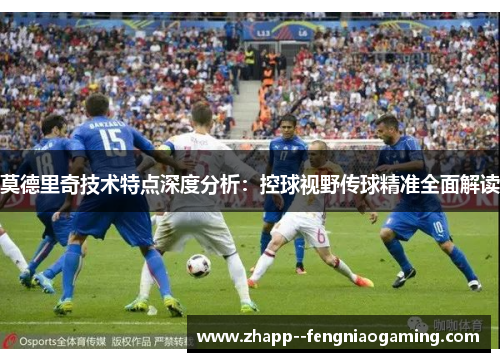 莫德里奇技术特点深度分析：控球视野传球精准全面解读