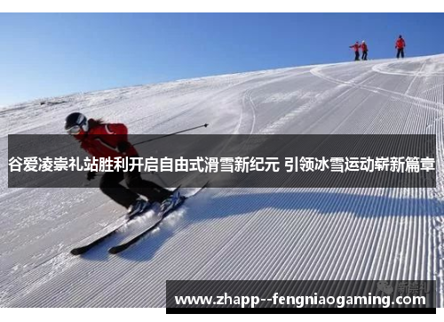 谷爱凌崇礼站胜利开启自由式滑雪新纪元 引领冰雪运动崭新篇章