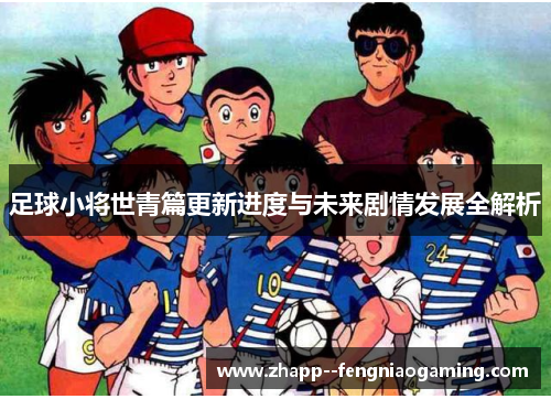 足球小将世青篇更新进度与未来剧情发展全解析