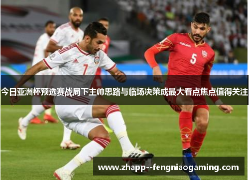 今日亚洲杯预选赛战局下主帅思路与临场决策成最大看点焦点值得关注