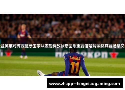 登贝莱对阵西班牙国家队表现释放状态回暖重要信号解读及其赛场意义