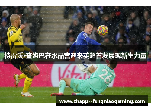 特雷沃·查洛巴在水晶宫迎来英超首发展现新生力量