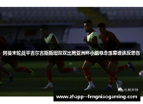 阿曼末轮战平吉尔吉斯斯坦双双出局亚洲杯小组悬念落幕谁该反思各