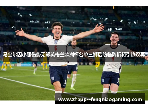 马奎尔因小腿伤势无缘英格兰欧洲杯名单三狮后防临阵折将引热议再