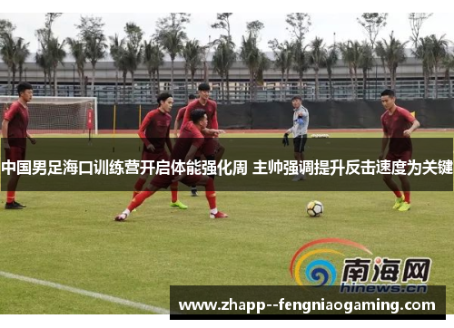 中国男足海口训练营开启体能强化周 主帅强调提升反击速度为关键