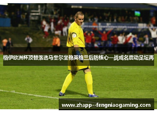 格伊欧洲杯顶替落选马奎尔坐稳英格兰后防核心一战成名震动足坛再